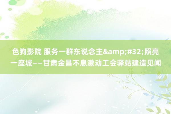 色狗影院 服务一群东说念主&#32;照亮一座城——甘肃金昌不息激动工会驿站建造见闻