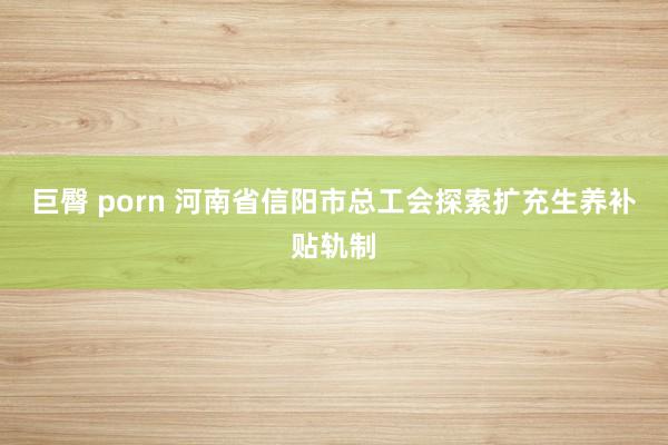 巨臀 porn 河南省信阳市总工会探索扩充生养补贴轨制