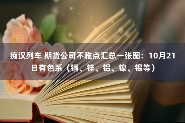 痴汉列车 期货公司不雅点汇总一张图：10月21日有色系（铜、锌、铝、镍、锡等）