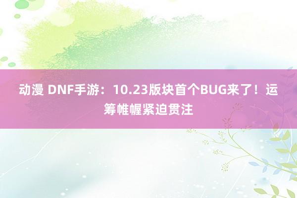 动漫 DNF手游：10.23版块首个BUG来了！运筹帷幄紧迫贯注