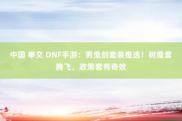 中国 拳交 DNF手游：男鬼剑套装推选！树魔套腾飞，政策套有奇效