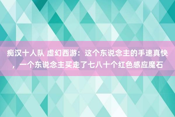 痴汉十人队 虚幻西游：这个东说念主的手速真快，一个东说念主买走了七八十个红色感应魔石