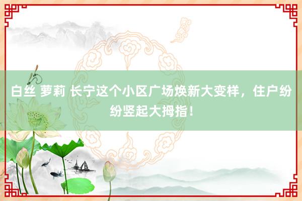 白丝 萝莉 长宁这个小区广场焕新大变样，住户纷纷竖起大拇指！