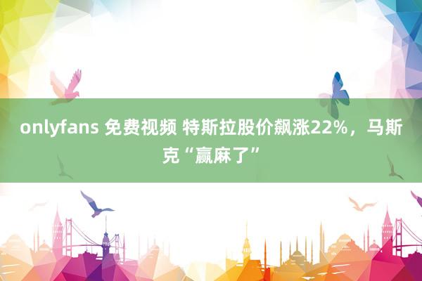 onlyfans 免费视频 特斯拉股价飙涨22%，马斯克“赢麻了”