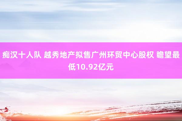 痴汉十人队 越秀地产拟售广州环贸中心股权 瞻望最低10.92亿元