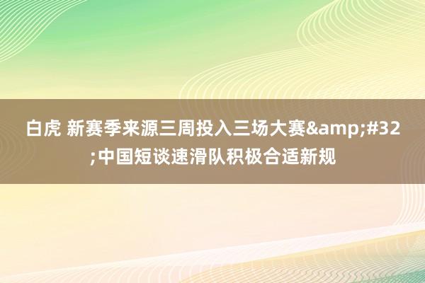 白虎 新赛季来源三周投入三场大赛&#32;中国短谈速滑队积极合适新规