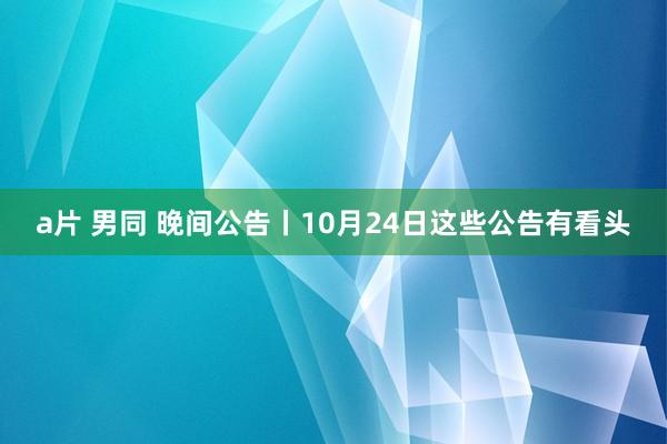 a片 男同 晚间公告丨10月24日这些公告有看头