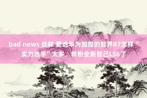 bad news 丝袜 要选华为加捏的智界R7怎样“实力选手”太多，转粉全新智己LS6了