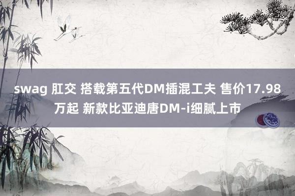 swag 肛交 搭载第五代DM插混工夫 售价17.98万起 新款比亚迪唐DM-i细腻上市