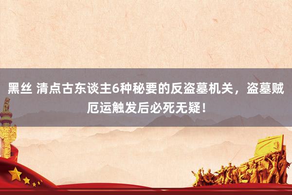 黑丝 清点古东谈主6种秘要的反盗墓机关，盗墓贼厄运触发后必死无疑！