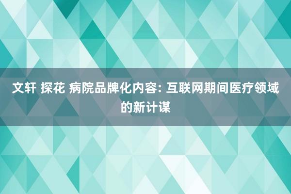 文轩 探花 病院品牌化内容: 互联网期间医疗领域的新计谋