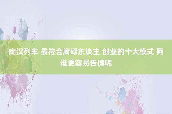 痴汉列车 最符合庸碌东谈主 创业的十大模式 阿谁更容易告捷呢