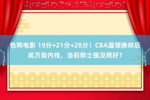 色狗电影 19分+21分+28分！CBA蓝领换帅后成万能内线，当初郭士强没用好？