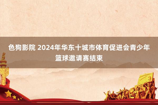 色狗影院 2024年华东十城市体育促进会青少年篮球邀请赛结束