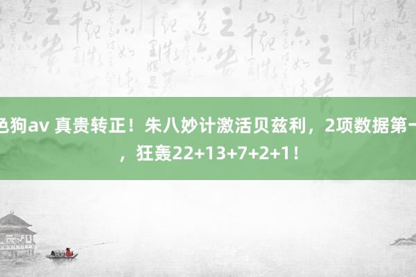 色狗av 真贵转正！朱八妙计激活贝兹利，2项数据第一，狂轰22+13+7+2+1！