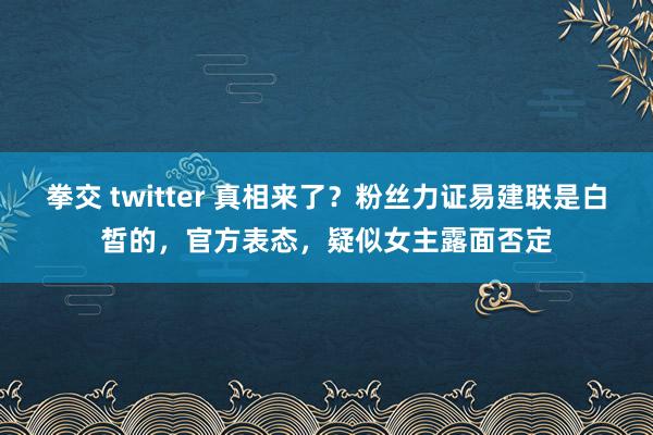 拳交 twitter 真相来了？粉丝力证易建联是白皙的，官方表态，疑似女主露面否定