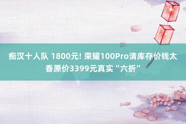 痴汉十人队 1800元! 荣耀100Pro清库存价钱太香原价3399元真实“六折”