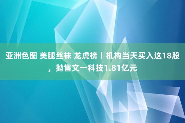 亚洲色图 美腿丝袜 龙虎榜丨机构当天买入这18股，抛售文一科技1.81亿元