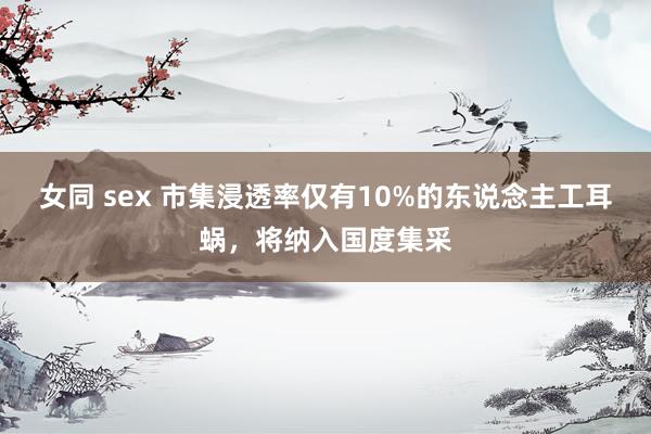 女同 sex 市集浸透率仅有10%的东说念主工耳蜗，将纳入国度集采