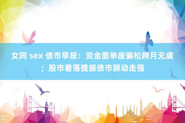 女同 sex 债市早报：资金面举座偏松跨月无虞；股市着落提振债市颤动走强