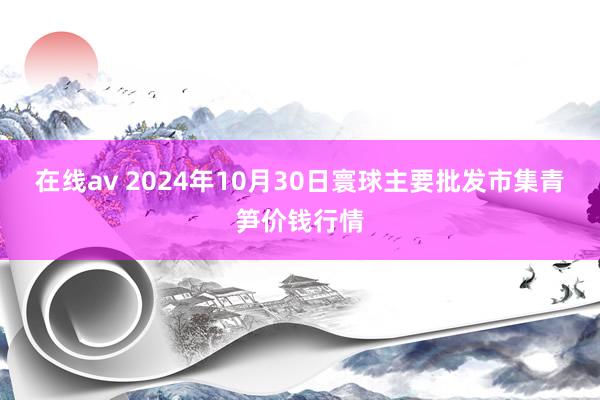 在线av 2024年10月30日寰球主要批发市集青笋价钱行情