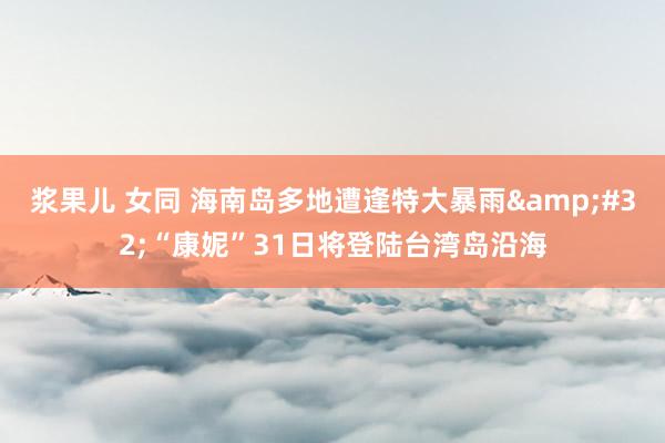 浆果儿 女同 海南岛多地遭逢特大暴雨&#32;“康妮”31日将登陆台湾岛沿海