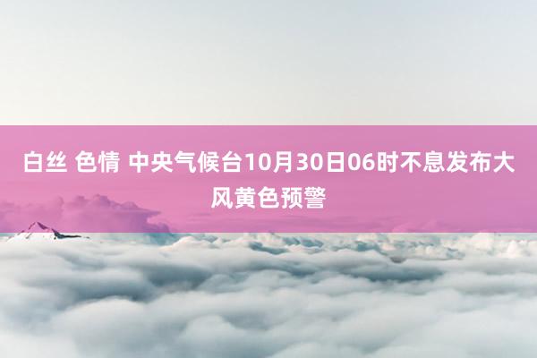 白丝 色情 中央气候台10月30日06时不息发布大风黄色预警