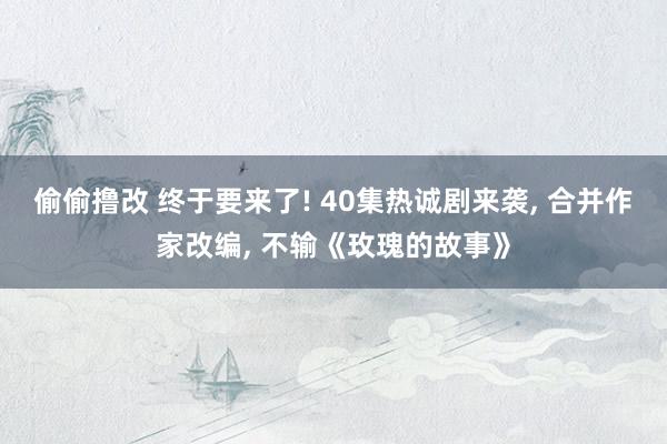 偷偷撸改 终于要来了! 40集热诚剧来袭， 合并作家改编， 不输《玫瑰的故事》