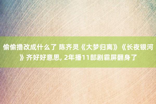 偷偷撸改成什么了 陈齐灵《大梦归离》《长夜银河》齐好好意思， 2年播11部剧霸屏翻身了