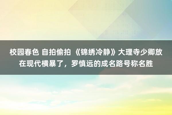 校园春色 自拍偷拍 《锦绣冷静》大理寺少卿放在现代横暴了，罗慎远的成名路号称名胜