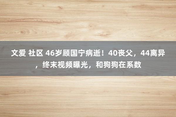 文爱 社区 46岁顾国宁病逝！40丧父，44离异，终末视频曝光，和狗狗在系数