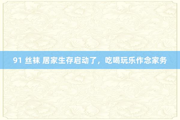 91 丝袜 居家生存启动了，吃喝玩乐作念家务