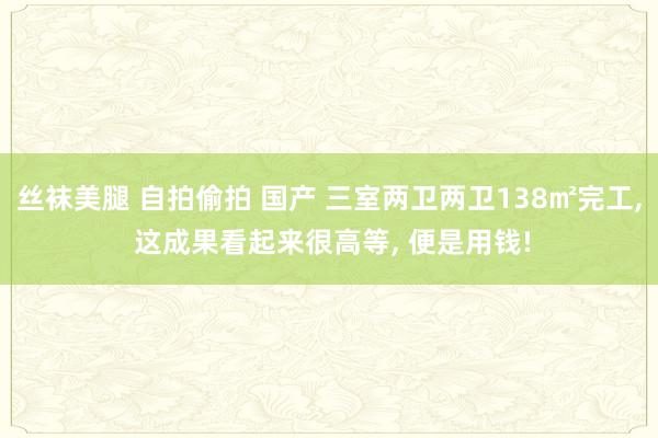 丝袜美腿 自拍偷拍 国产 三室两卫两卫138㎡完工， 这成果看起来很高等， 便是用钱!