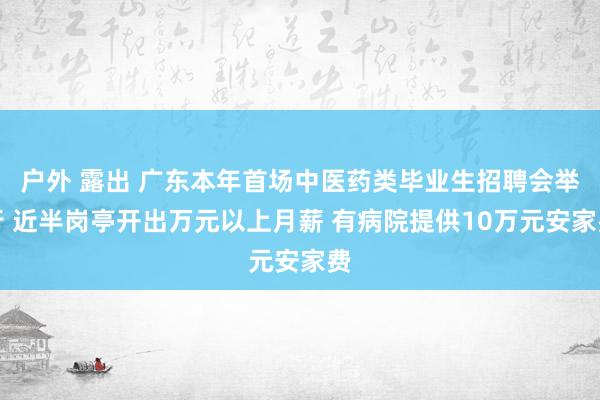 户外 露出 广东本年首场中医药类毕业生招聘会举行 近半岗亭开出万元以上月薪 有病院提供10万元安家费