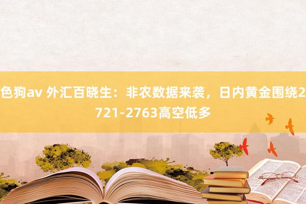 色狗av 外汇百晓生：非农数据来袭，日内黄金围绕2721-2763高空低多