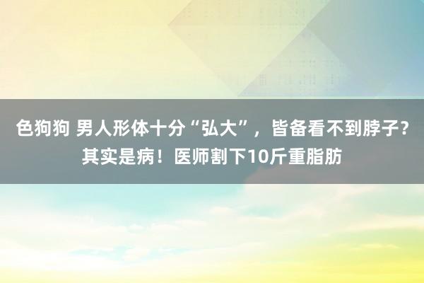 色狗狗 男人形体十分“弘大”，皆备看不到脖子？其实是病！医师割下10斤重脂肪