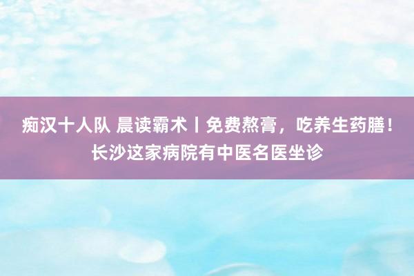 痴汉十人队 晨读霸术丨免费熬膏，吃养生药膳！长沙这家病院有中医名医坐诊