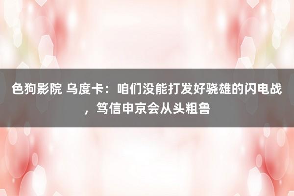 色狗影院 乌度卡：咱们没能打发好骁雄的闪电战，笃信申京会从头粗鲁