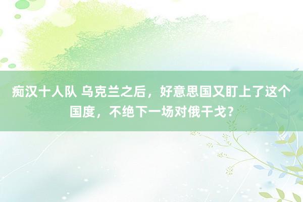 痴汉十人队 乌克兰之后，好意思国又盯上了这个国度，不绝下一场对俄干戈？