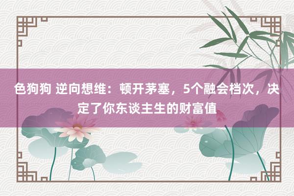 色狗狗 逆向想维：顿开茅塞，5个融会档次，决定了你东谈主生的财富值