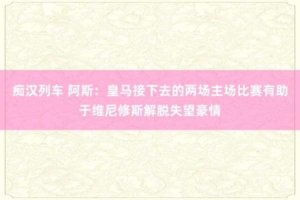 痴汉列车 阿斯：皇马接下去的两场主场比赛有助于维尼修斯解脱失望豪情