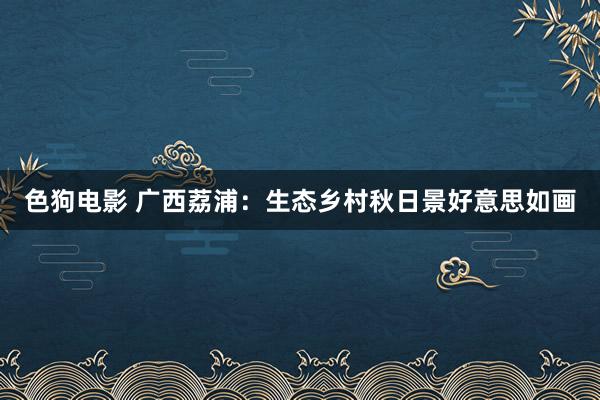 色狗电影 广西荔浦：生态乡村秋日景好意思如画