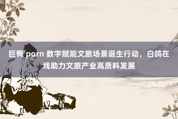 巨臀 porn 数字赋能文旅场景诞生行动，白鸽在线助力文旅产业高质料发展