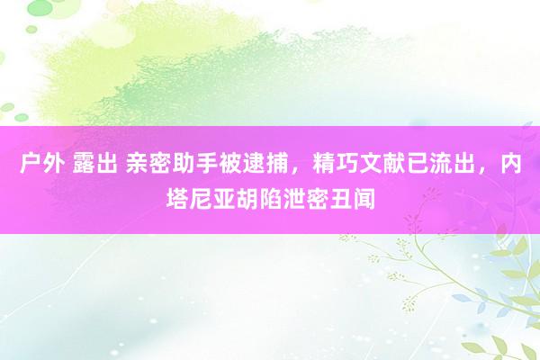 户外 露出 亲密助手被逮捕，精巧文献已流出，内塔尼亚胡陷泄密丑闻