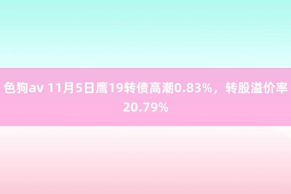 色狗av 11月5日鹰19转债高潮0.83%，转股溢价率20.79%