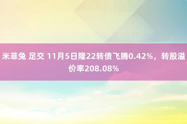 米菲兔 足交 11月5日隆22转债飞腾0.42%，转股溢价率208.08%