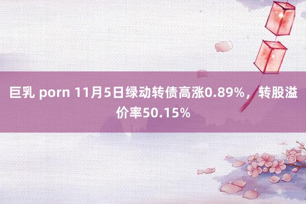 巨乳 porn 11月5日绿动转债高涨0.89%，转股溢价率50.15%