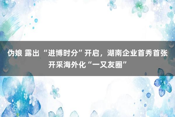 伪娘 露出 “进博时分”开启，湖南企业首秀首张开采海外化“一又友圈”