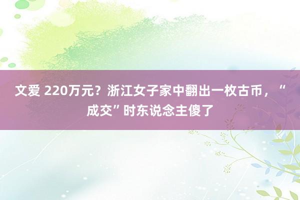 文爱 220万元？浙江女子家中翻出一枚古币，“成交”时东说念主傻了