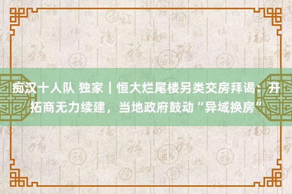 痴汉十人队 独家｜恒大烂尾楼另类交房拜谒：开拓商无力续建，当地政府鼓动“异域换房”